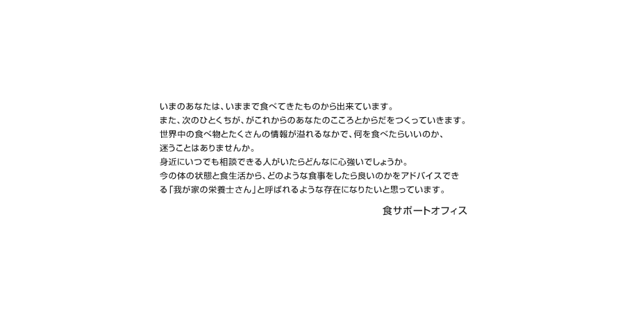 いまのあなたは、いままで食べてきたものから出来ています。また、次のひとくちが、がこれからのあなたのこころとからだをつくっていきます。世界中の食べ物とたくさんの情報が溢れるなかで、何を食べたらいいのか、迷うことはありませんか。身近にいつでも相談できる人がいたらどんなに心強いでしょうか。今の体の状態と食生活から、どのような食事をしたら良いのかをアドバイスできる「我が家の栄養士さん」と呼ばれるような存在になりたいと思っています。食サポートオフィス